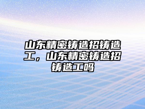 山東精密鑄造招鑄造工，山東精密鑄造招鑄造工嗎