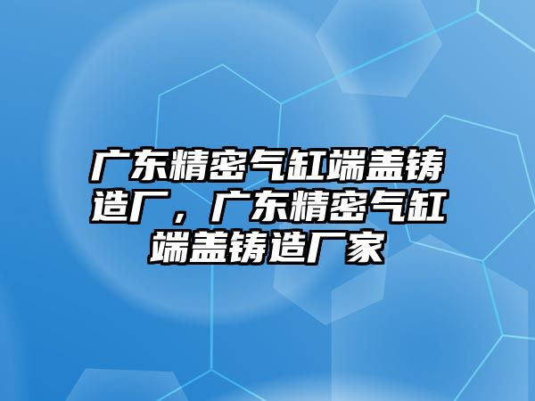 廣東精密氣缸端蓋鑄造廠，廣東精密氣缸端蓋鑄造廠家