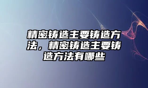 精密鑄造主要鑄造方法，精密鑄造主要鑄造方法有哪些