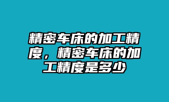 精密車床的加工精度，精密車床的加工精度是多少