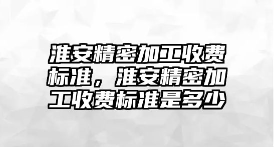 淮安精密加工收費標準，淮安精密加工收費標準是多少