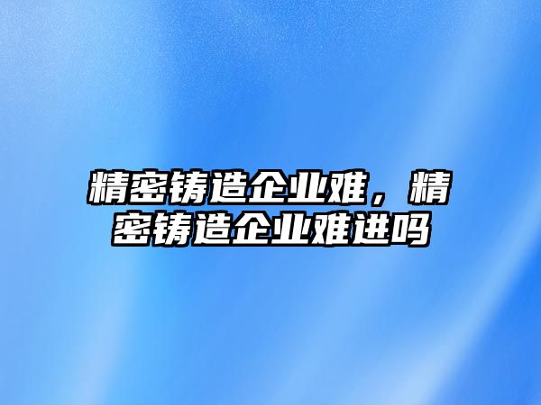 精密鑄造企業(yè)難，精密鑄造企業(yè)難進嗎