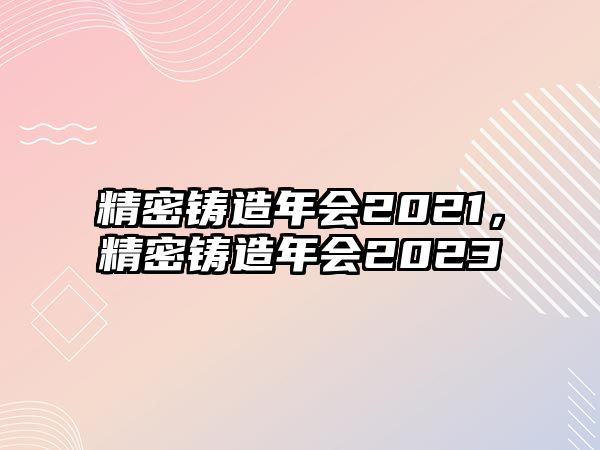 精密鑄造年會(huì)2021，精密鑄造年會(huì)2023