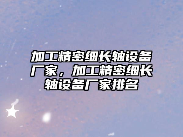 加工精密細長軸設(shè)備廠家，加工精密細長軸設(shè)備廠家排名