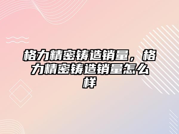 格力精密鑄造銷量，格力精密鑄造銷量怎么樣