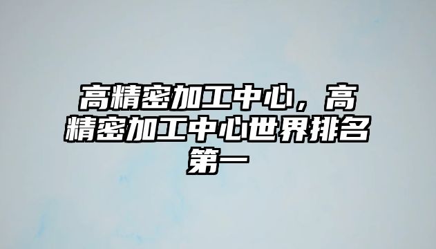 高精密加工中心，高精密加工中心世界排名第一