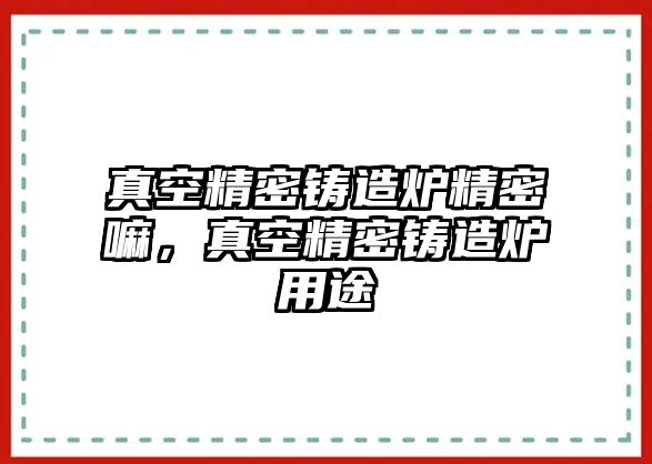 真空精密鑄造爐精密嘛，真空精密鑄造爐用途