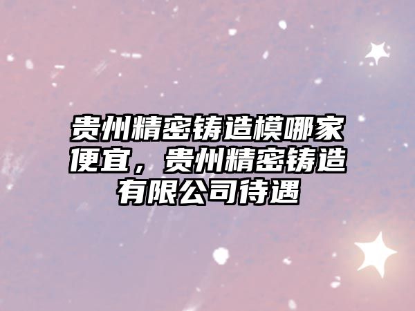 貴州精密鑄造模哪家便宜，貴州精密鑄造有限公司待遇