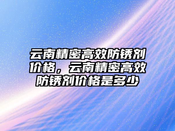 云南精密高效防銹劑價格，云南精密高效防銹劑價格是多少