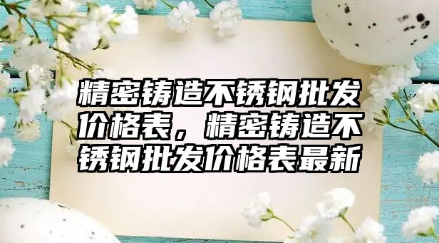 精密鑄造不銹鋼批發(fā)價格表，精密鑄造不銹鋼批發(fā)價格表最新