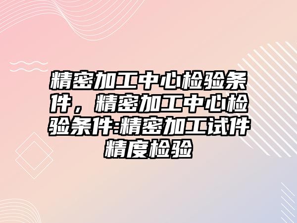 精密加工中心檢驗條件，精密加工中心檢驗條件:精密加工試件精度檢驗