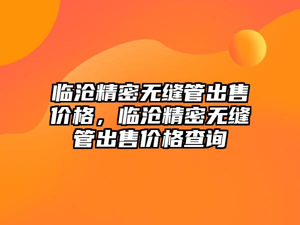 臨滄精密無縫管出售價格，臨滄精密無縫管出售價格查詢