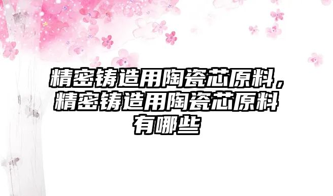 精密鑄造用陶瓷芯原料，精密鑄造用陶瓷芯原料有哪些