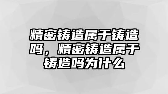 精密鑄造屬于鑄造嗎，精密鑄造屬于鑄造嗎為什么