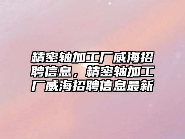 精密軸加工廠威海招聘信息，精密軸加工廠威海招聘信息最新