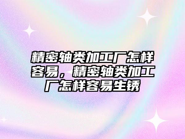 精密軸類加工廠怎樣容易，精密軸類加工廠怎樣容易生銹