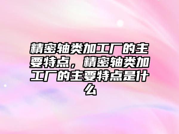 精密軸類加工廠的主要特點，精密軸類加工廠的主要特點是什么