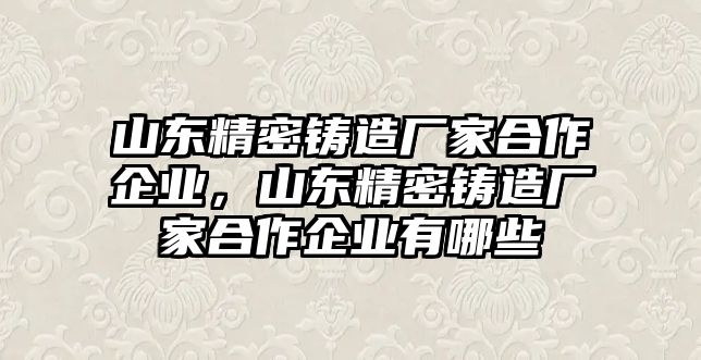 山東精密鑄造廠家合作企業(yè)，山東精密鑄造廠家合作企業(yè)有哪些