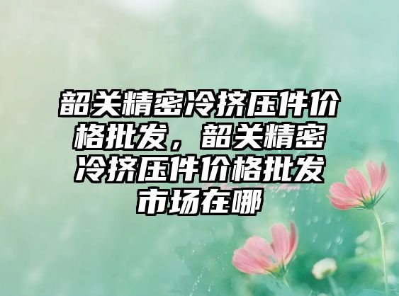 韶關精密冷擠壓件價格批發(fā)，韶關精密冷擠壓件價格批發(fā)市場在哪