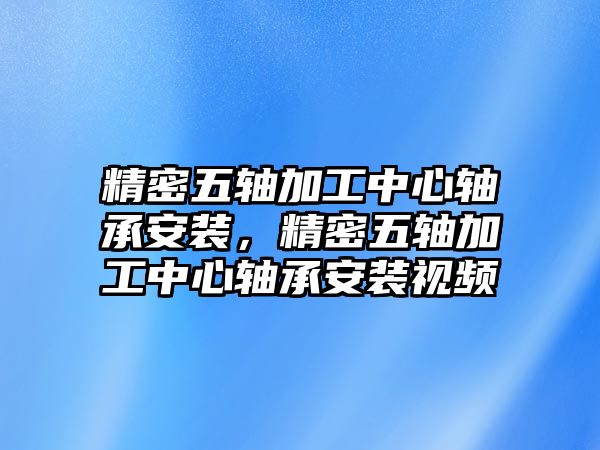 精密五軸加工中心軸承安裝，精密五軸加工中心軸承安裝視頻