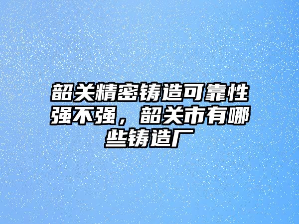 韶關(guān)精密鑄造可靠性強不強，韶關(guān)市有哪些鑄造廠