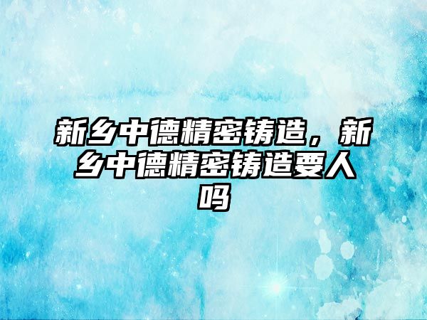 新鄉(xiāng)中德精密鑄造，新鄉(xiāng)中德精密鑄造要人嗎