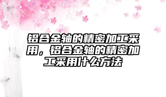 鋁合金軸的精密加工采用，鋁合金軸的精密加工采用什么方法