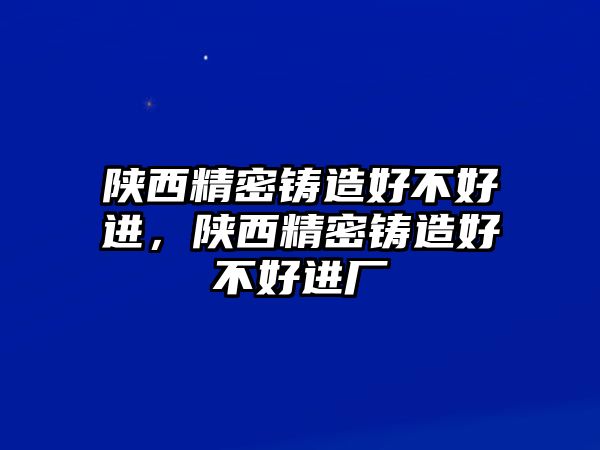 陜西精密鑄造好不好進，陜西精密鑄造好不好進廠