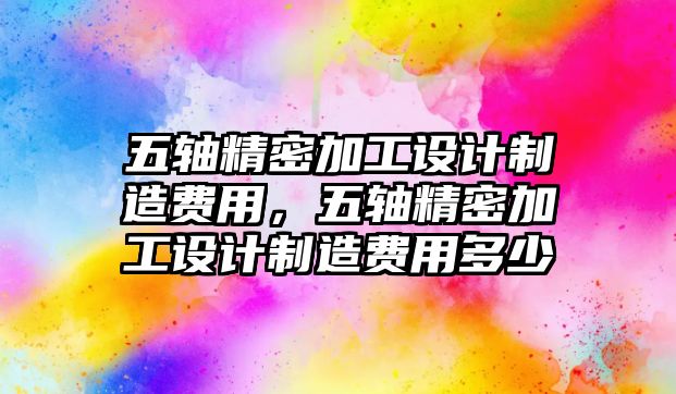 五軸精密加工設(shè)計(jì)制造費(fèi)用，五軸精密加工設(shè)計(jì)制造費(fèi)用多少