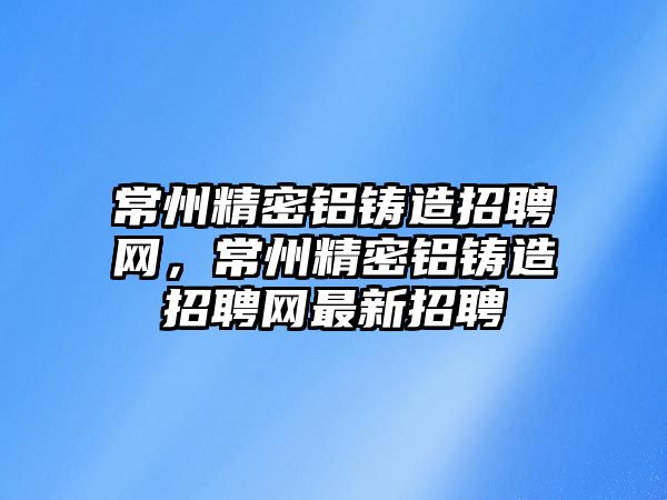 常州精密鋁鑄造招聘網，常州精密鋁鑄造招聘網最新招聘