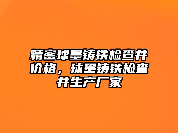 精密球墨鑄鐵檢查井價(jià)格，球墨鑄鐵檢查井生產(chǎn)廠家