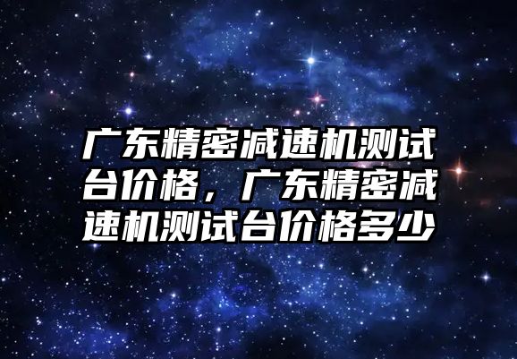 廣東精密減速機測試臺價格，廣東精密減速機測試臺價格多少