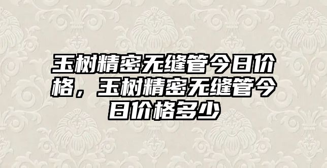 玉樹精密無(wú)縫管今日價(jià)格，玉樹精密無(wú)縫管今日價(jià)格多少