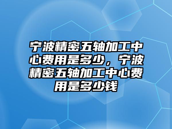 寧波精密五軸加工中心費用是多少，寧波精密五軸加工中心費用是多少錢