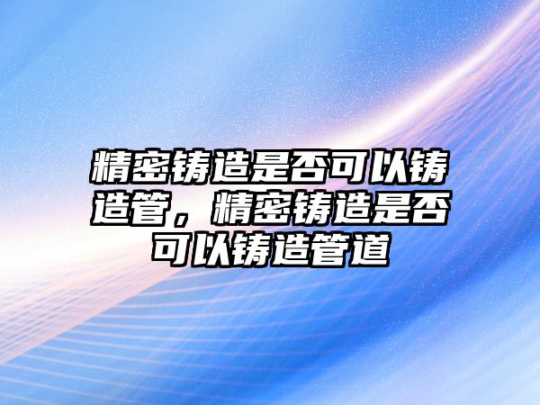 精密鑄造是否可以鑄造管，精密鑄造是否可以鑄造管道