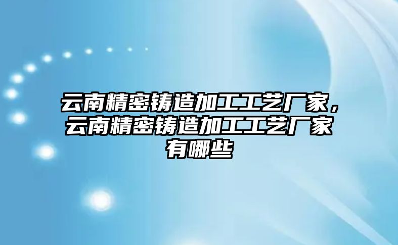 云南精密鑄造加工工藝廠家，云南精密鑄造加工工藝廠家有哪些