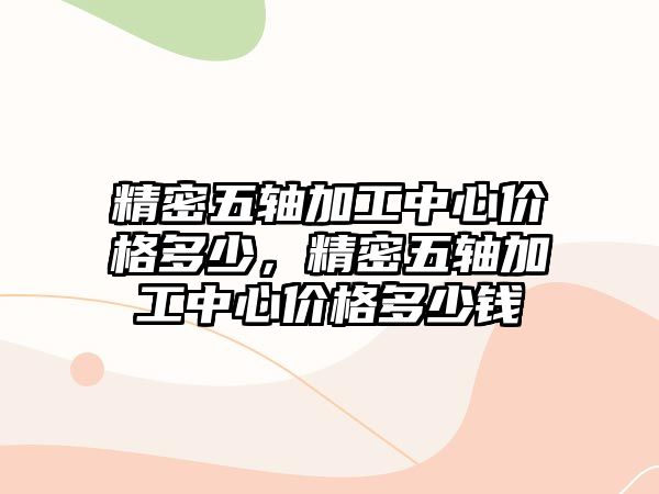 精密五軸加工中心價格多少，精密五軸加工中心價格多少錢