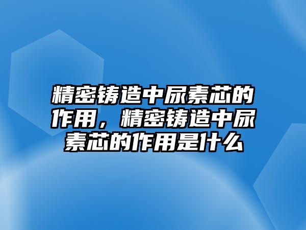 精密鑄造中尿素芯的作用，精密鑄造中尿素芯的作用是什么