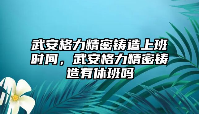 武安格力精密鑄造上班時(shí)間，武安格力精密鑄造有休班嗎