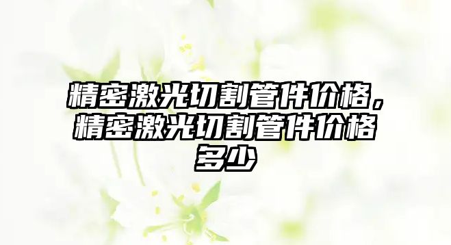 精密激光切割管件價(jià)格，精密激光切割管件價(jià)格多少