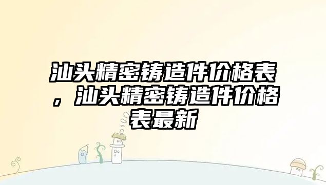 汕頭精密鑄造件價格表，汕頭精密鑄造件價格表最新