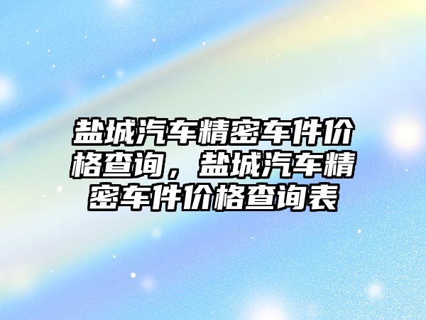 鹽城汽車精密車件價(jià)格查詢，鹽城汽車精密車件價(jià)格查詢表