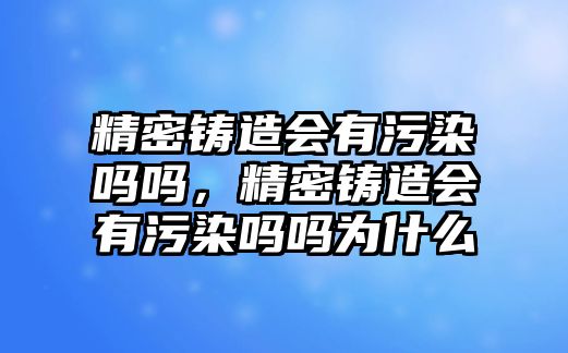 精密鑄造會(huì)有污染嗎嗎，精密鑄造會(huì)有污染嗎嗎為什么