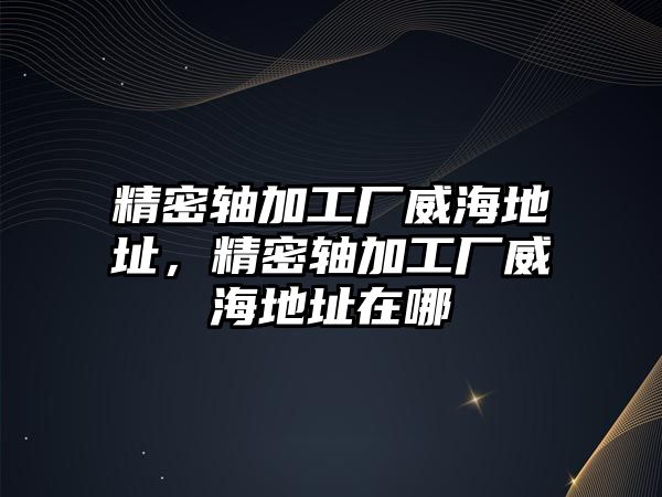 精密軸加工廠威海地址，精密軸加工廠威海地址在哪