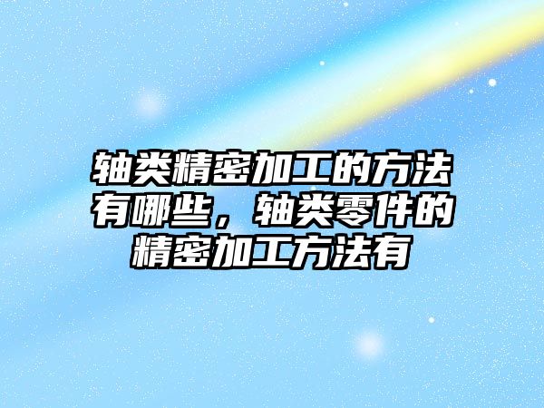 軸類精密加工的方法有哪些，軸類零件的精密加工方法有