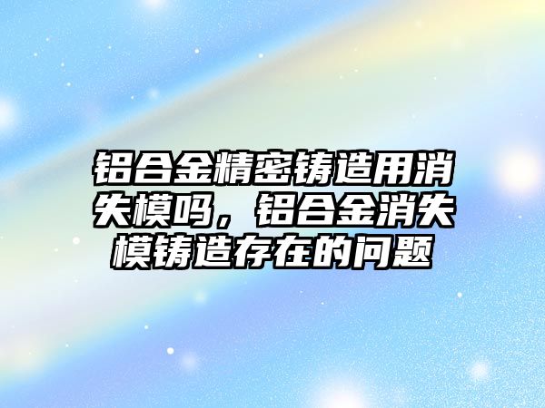 鋁合金精密鑄造用消失模嗎，鋁合金消失模鑄造存在的問(wèn)題