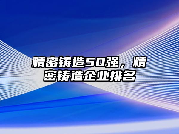 精密鑄造50強(qiáng)，精密鑄造企業(yè)排名