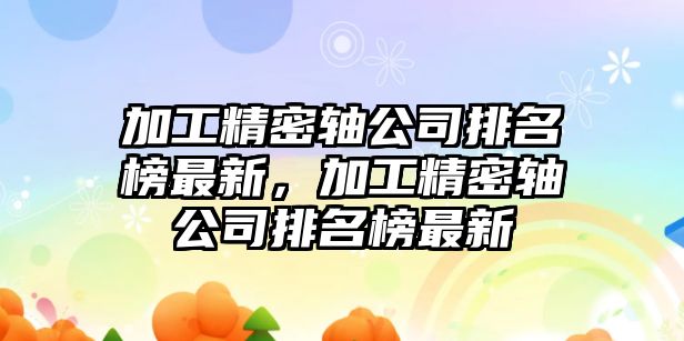 加工精密軸公司排名榜最新，加工精密軸公司排名榜最新