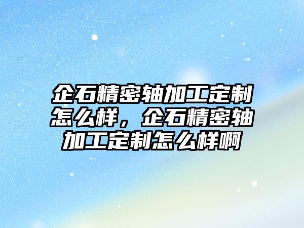 企石精密軸加工定制怎么樣，企石精密軸加工定制怎么樣啊