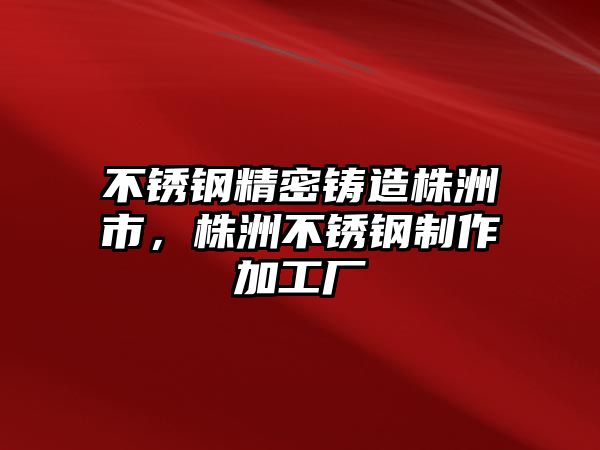 不銹鋼精密鑄造株洲市，株洲不銹鋼制作加工廠